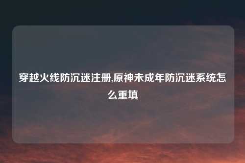 穿越火线防沉迷注册,原神未成年防沉迷系统怎么重填