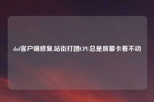 dnf客户端修复,站街打团CPU总是屏幕卡着不动