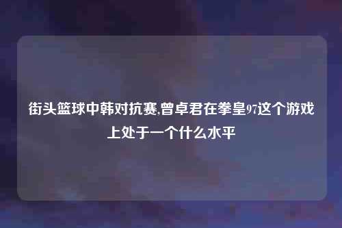 街头篮球中韩对抗赛,曾卓君在拳皇97这个游戏上处于一个什么水平
