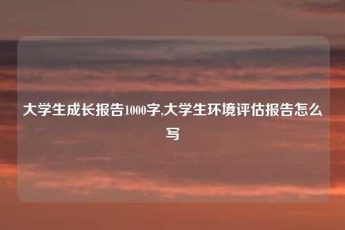 大学生成长报告1000字,大学生环境评估报告怎么写
