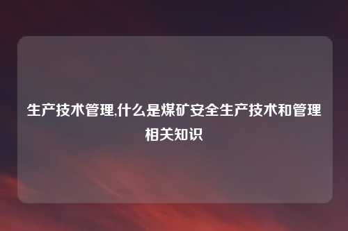 生产技术管理,什么是煤矿安全生产技术和管理相关知识