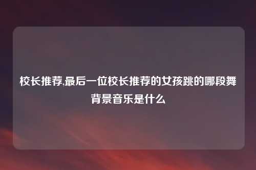 校长推荐,最后一位校长推荐的女孩跳的哪段舞背景音乐是什么