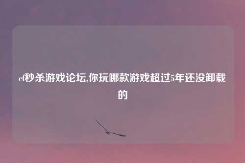 cf秒杀游戏论坛,你玩哪款游戏超过5年还没卸载的
