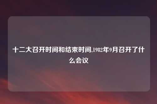 十二大召开时间和结束时间,1982年9月召开了什么会议