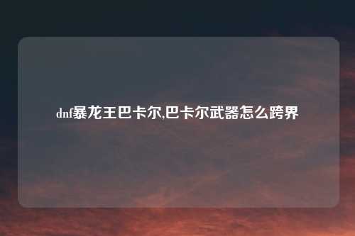 dnf暴龙王巴卡尔,巴卡尔武器怎么跨界