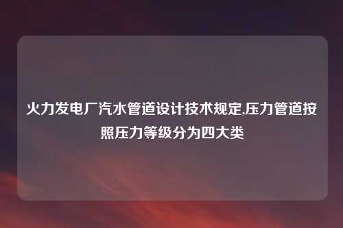 火力发电厂汽水管道设计技术规定,压力管道按照压力等级分为四大类
