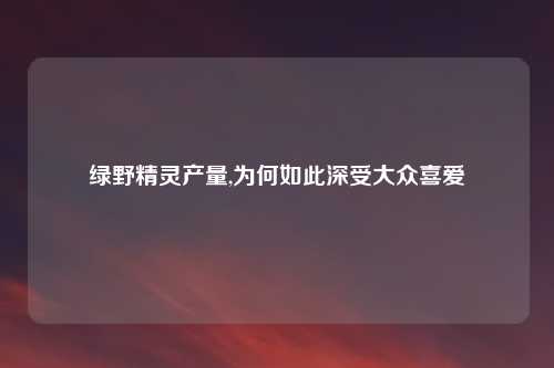 绿野精灵产量,为何如此深受大众喜爱