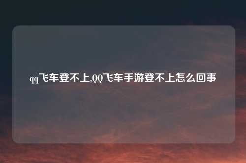 qq飞车登不上,QQ飞车手游登不上怎么回事