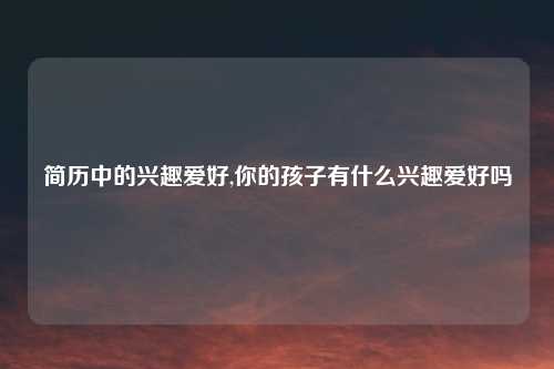 简历中的兴趣爱好,你的孩子有什么兴趣爱好吗