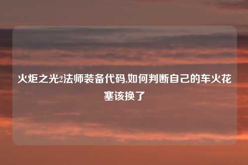 火炬之光2法师装备代码,如何判断自己的车火花塞该换了