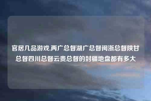 官居几品游戏,两广总督湖广总督闽浙总督陕甘总督四川总督云贵总督的封疆地盘都有多大