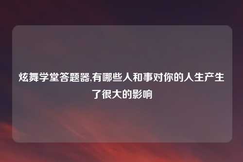 炫舞学堂答题器,有哪些人和事对你的人生产生了很大的影响