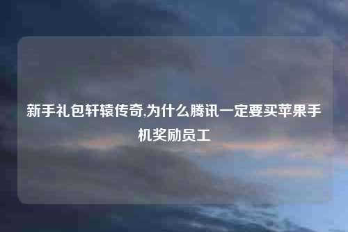 新手礼包轩辕传奇,为什么腾讯一定要买苹果手机奖励员工