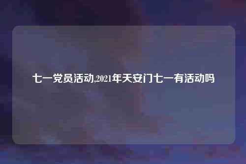 七一党员活动,2021年天安门七一有活动吗