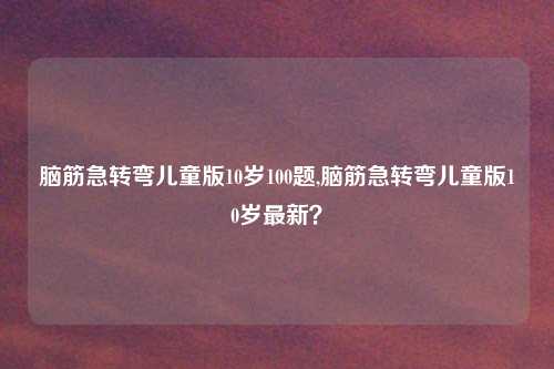 脑筋急转弯儿童版10岁100题,脑筋急转弯儿童版10岁最新？