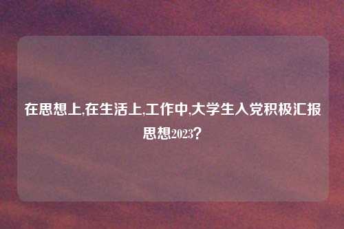 在思想上,在生活上,工作中,大学生入党积极汇报思想2023？