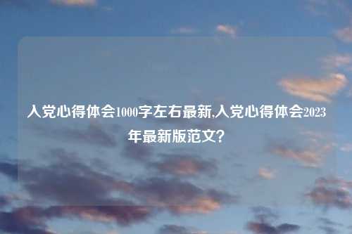 入党心得体会1000字左右最新,入党心得体会2023年最新版范文？
