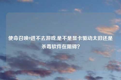 使命召唤9进不去游戏,是不是显卡驱动太旧还是杀毒软件在阻碍？