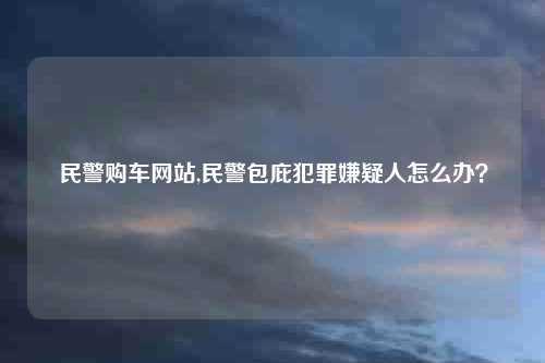 民警购车网站,民警包庇犯罪嫌疑人怎么办?
