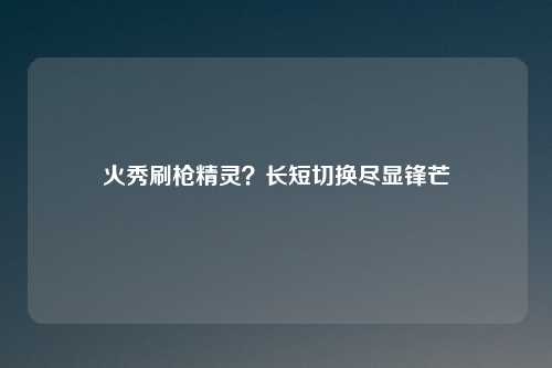 火秀刷枪精灵？长短切换尽显锋芒