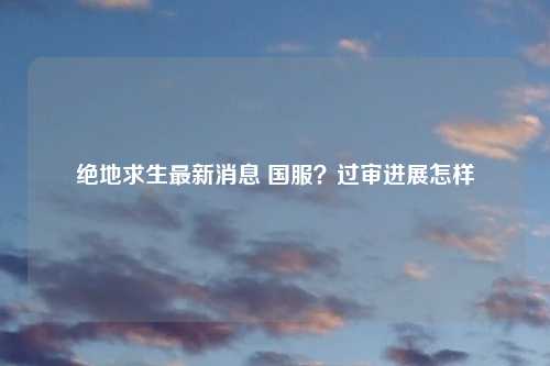 绝地求生最新消息 国服？过审进展怎样
