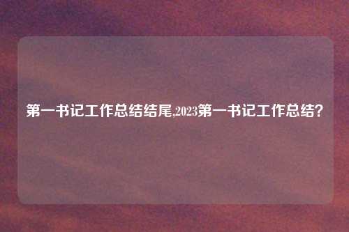 第一书记工作总结结尾,2023第一书记工作总结?