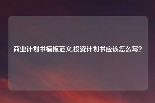 商业计划书模板范文,投资计划书应该怎么写？