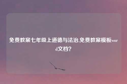 免费教案七年级上道德与法治,免费教案模板word文档?
