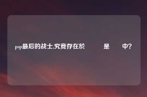 psp最后的战士,究竟存在於遊戲還是現實中？
