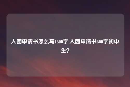 入团申请书怎么写1500字,入团申请书500字初中生？