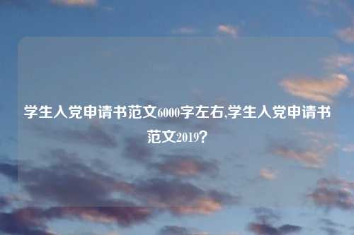 学生入党申请书范文6000字左右,学生入党申请书范文2019？