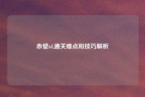 赤壁td,通关难点和技巧解析