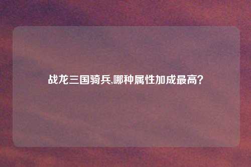 战龙三国骑兵,哪种属性加成最高？