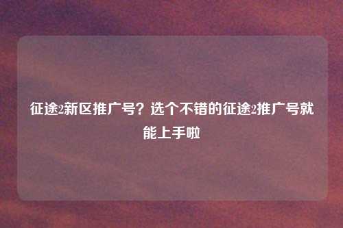 征途2新区推广号？选个不错的征途2推广号就能上手啦