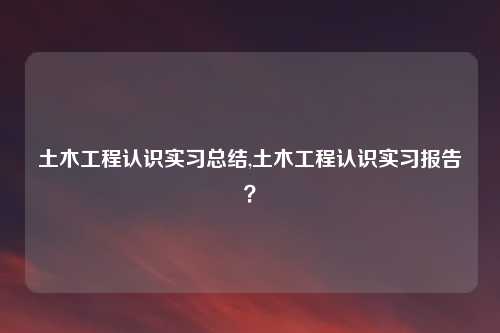 土木工程认识实习总结,土木工程认识实习报告？
