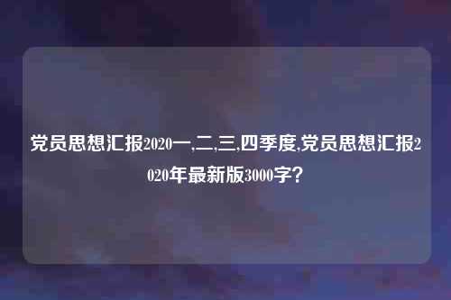 党员思想汇报2020一,二,三,四季度,党员思想汇报2020年最新版3000字？