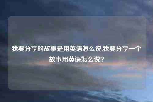 我要分享的故事是用英语怎么说,我要分享一个故事用英语怎么说？
