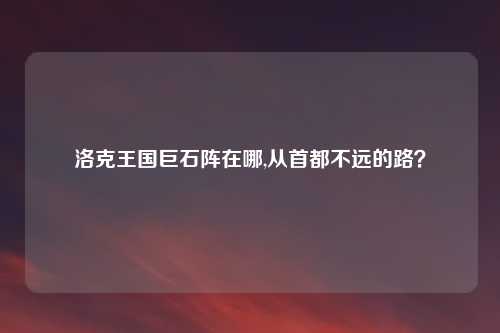 洛克王国巨石阵在哪,从首都不远的路？