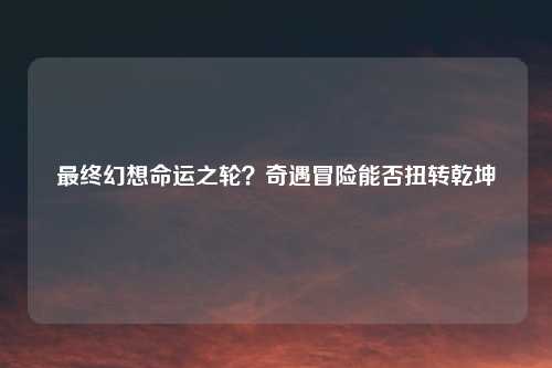 最终幻想命运之轮？奇遇冒险能否扭转乾坤