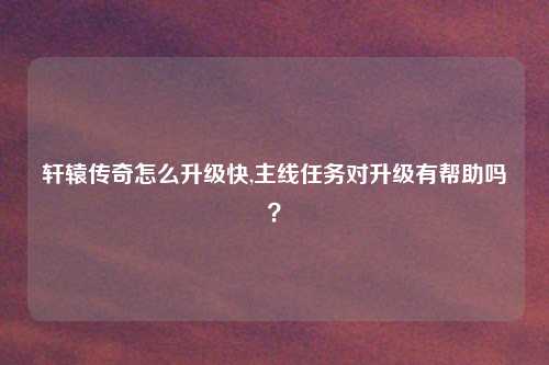 轩辕传奇怎么升级快,主线任务对升级有帮助吗？