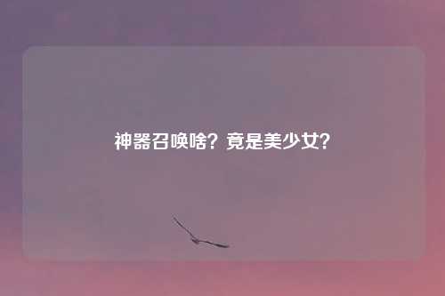 神器召唤啥？竟是美少女？