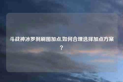斗战神冰罗刹刷图加点,如何合理选择加点方案?