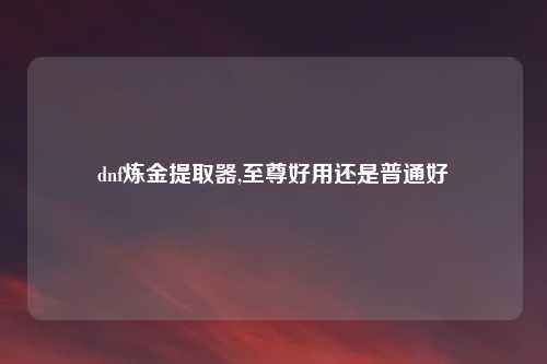 dnf炼金提取器,至尊好用还是普通好