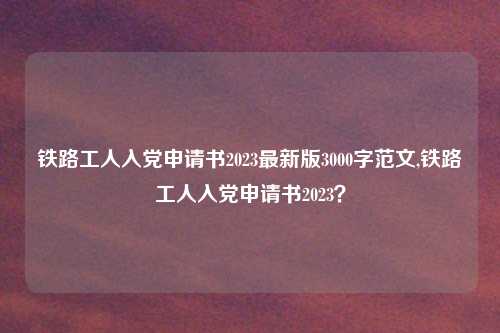 铁路工人入党申请书2023最新版3000字范文,铁路工人入党申请书2023？
