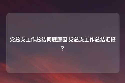 党总支工作总结问题原因,党总支工作总结汇报?