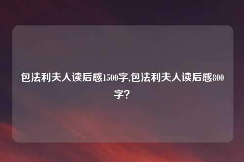 包法利夫人读后感1500字,包法利夫人读后感800字？