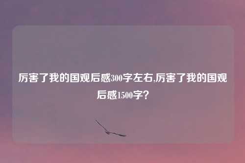 厉害了我的国观后感300字左右,厉害了我的国观后感1500字？