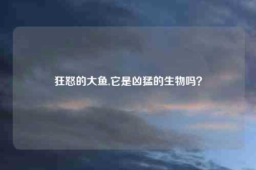 狂怒的大鱼,它是凶猛的生物吗？