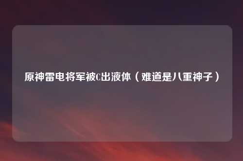 原神雷电将军被C出液体（难道是八重神子）