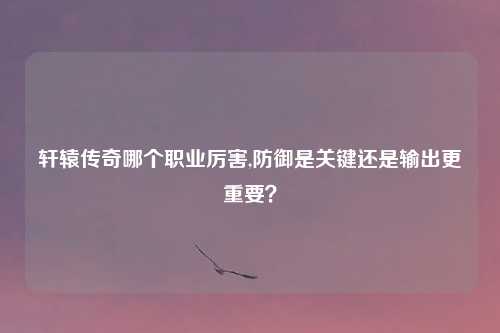 轩辕传奇哪个职业厉害,防御是关键还是输出更重要?